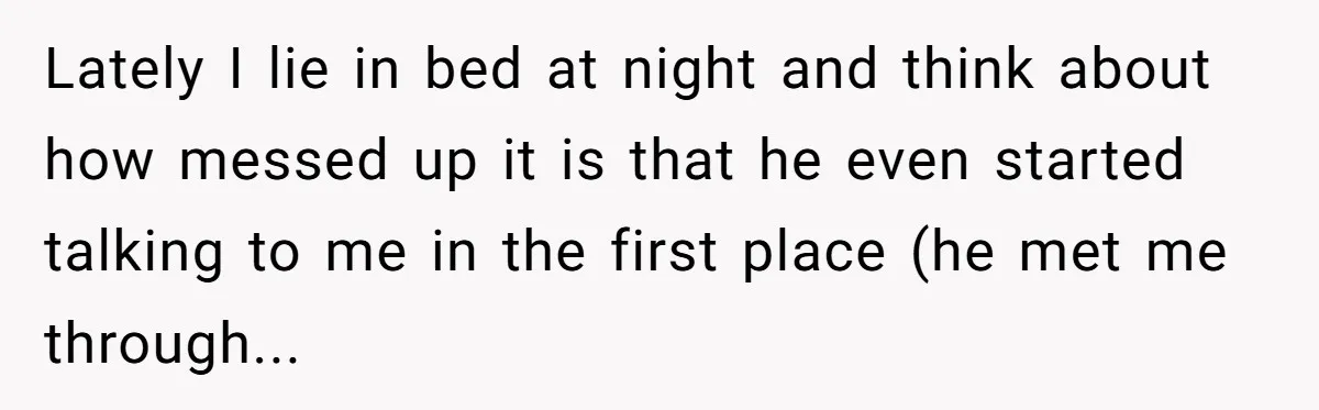 Lately I lie in bed at night and think about how messed up it is that he even started talking to me in the first place (he met me through...