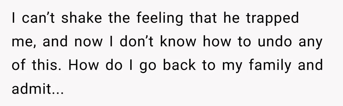 I can’t shake the feeling that he trapped me, and now I don’t know how to undo any of this. How do I go back to my family and admit...