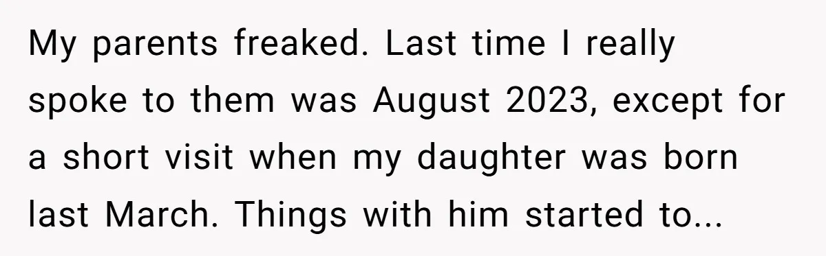 My parents freaked. Last time I really spoke to them was August 2023, except for a short visit when my daughter was born last March. Things with him started to...