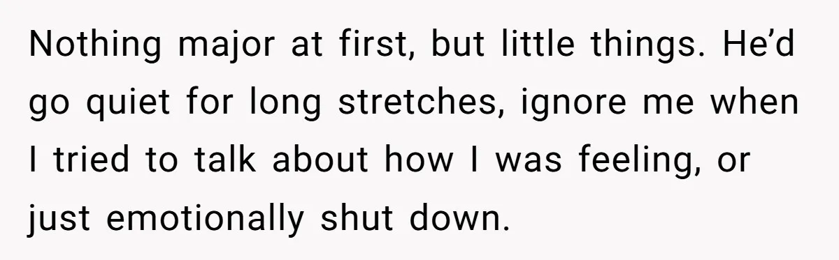 Nothing major at first, but little things. He’d go quiet for long stretches, ignore me when I tried to talk about how I was feeling, or just emotionally shut down.
