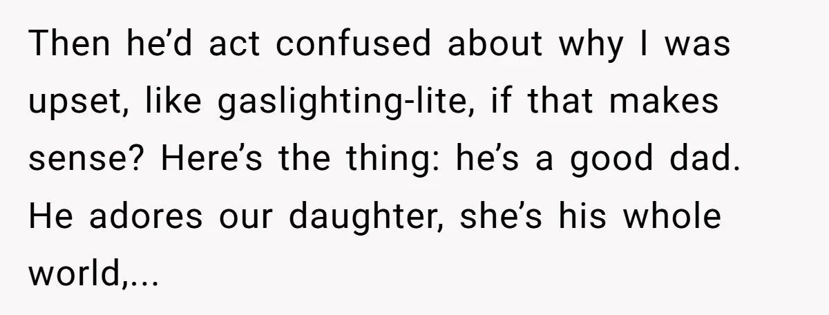 Then he’d act confused about why I was upset, like gaslighting-lite, if that makes sense? Here’s the thing: he’s a good dad. He adores our daughter, she’s his whole world,...