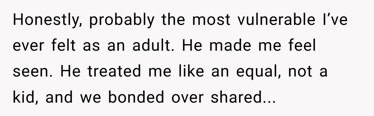 Honestly, probably the most vulnerable I’ve ever felt as an adult. He made me feel seen. He treated me like an equal, not a kid, and we bonded over shared...