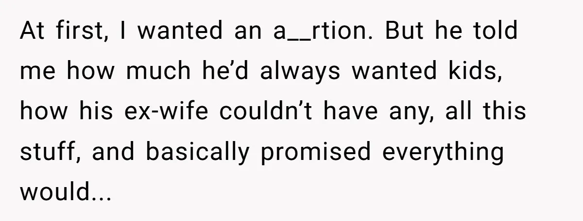 At first, I wanted an a__rtion. But he told me how much he’d always wanted kids, how his ex-wife couldn’t have any, all this stuff, and basically promised everything would...