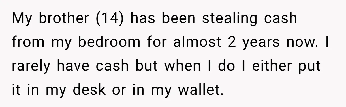 My brother (14) has been stealing cash from my bedroom for almost 2 years now. I rarely have cash but when I do I either put it in my desk...