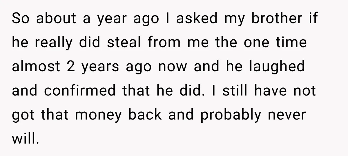 So about a year ago I asked my brother if he really did steal from me the one time almost 2 years ago now and he laughed and confirmed that...