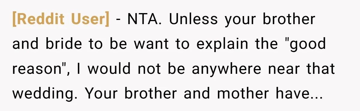 [Reddit User] − NTA. Unless your brother and bride to be want to explain the "good reason", I would not be anywhere near that wedding. Your brother and mother have...