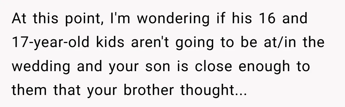 At this point, I'm wondering if his 16 and 17-year-old kids aren't going to be at/in the wedding and your son is close enough to them that your brother thought...