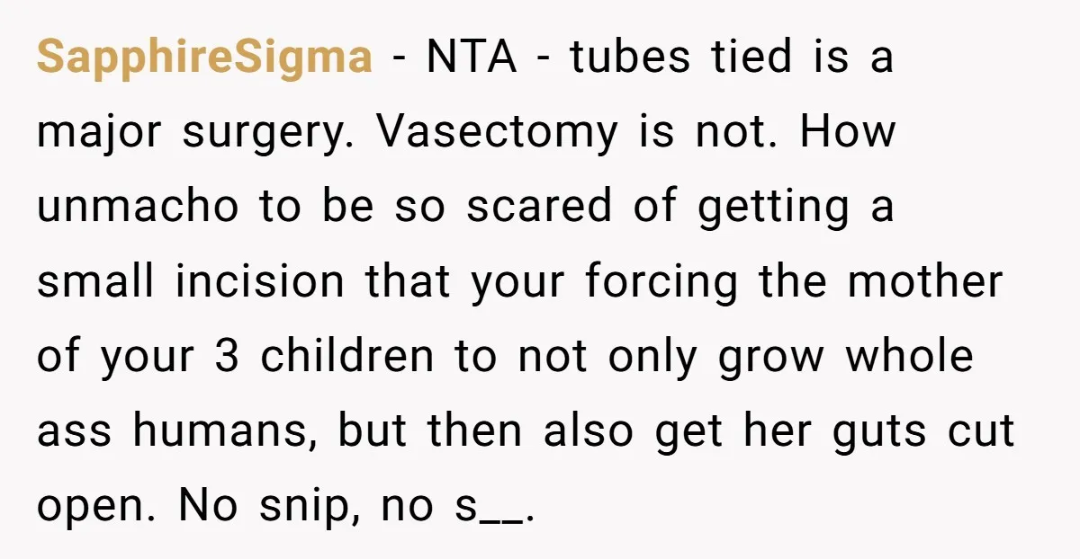 SapphireSigma − NTA - tubes tied is a major surgery. Vasectomy is not. How unmacho to be so scared of getting a small incision that your forcing the mother of...