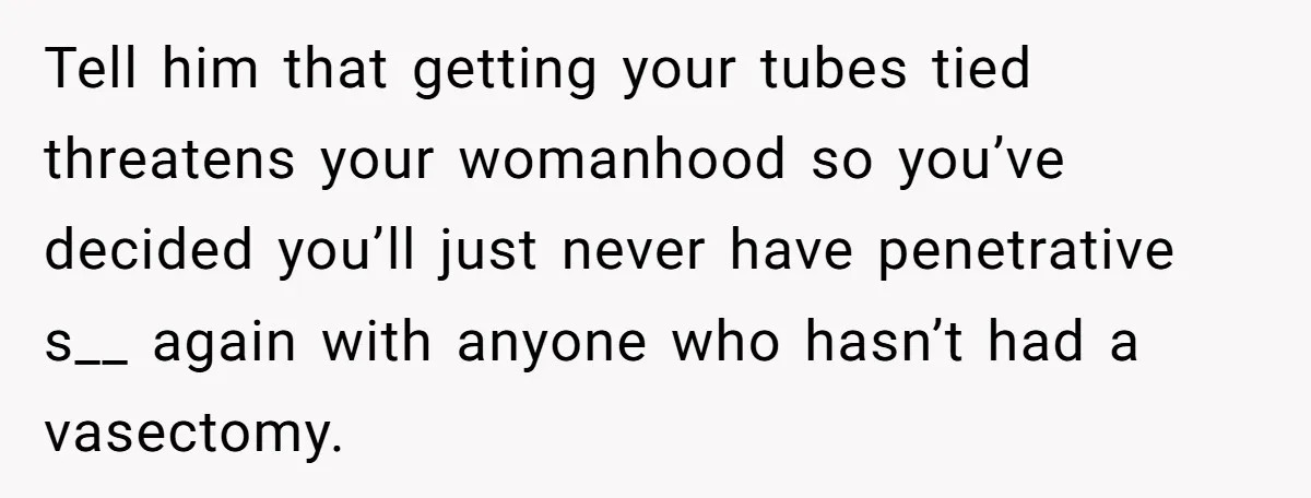 Tell him that getting your tubes tied threatens your womanhood so you’ve decided you’ll just never have penetrative s__ again with anyone who hasn’t had a vasectomy.