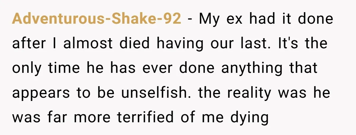 Adventurous-Shake-92 − My ex had it done after I almost died having our last. It's the only time he has ever done anything that appears to be unselfish. the reality...