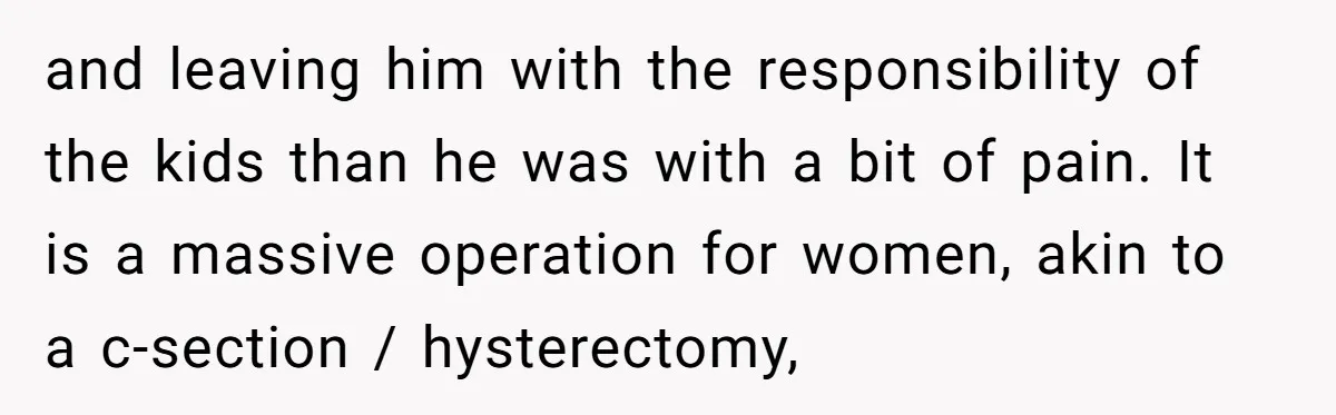 and leaving him with the responsibility of the kids than he was with a bit of pain. It is a massive operation for women, akin to a c-section / hysterectomy,