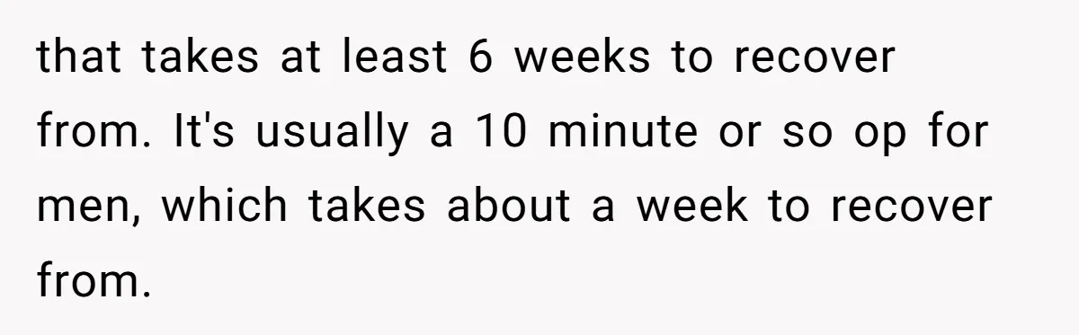 that takes at least 6 weeks to recover from. It's usually a 10 minute or so op for men, which takes about a week to recover from.