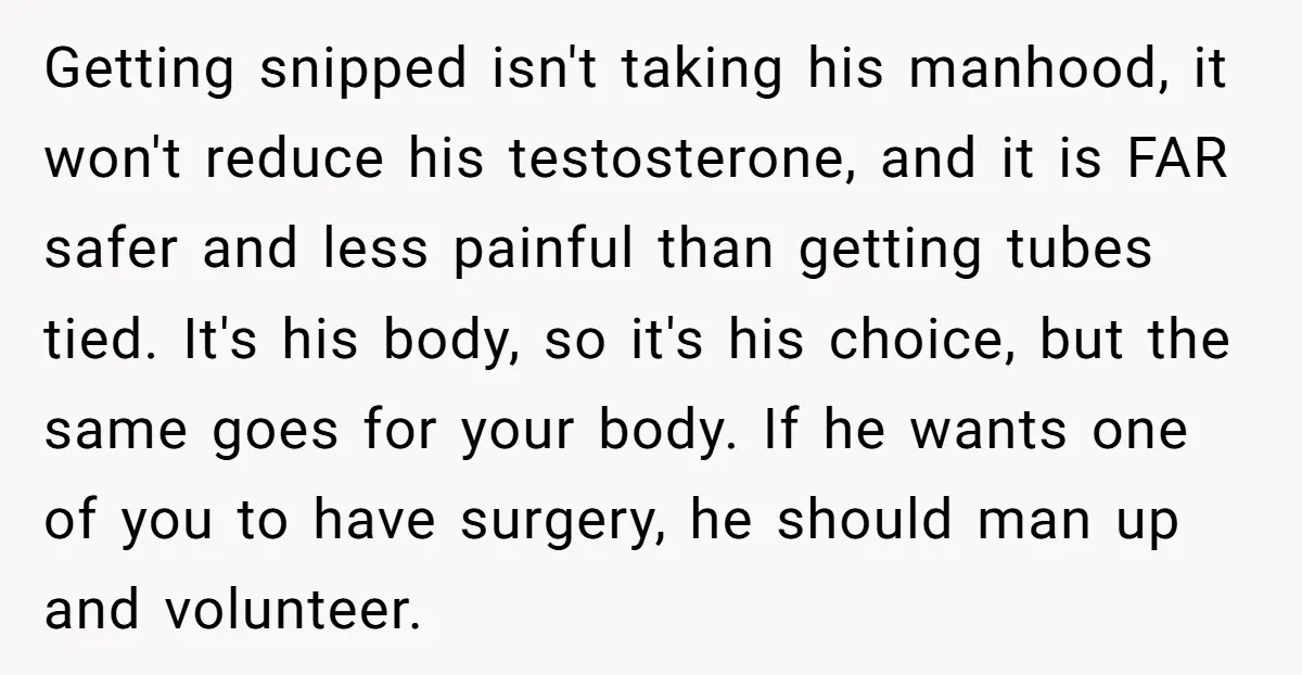 Getting snipped isn't taking his manhood, it won't reduce his testosterone, and it is FAR safer and less painful than getting tubes tied. It's his body, so it's his choice,...