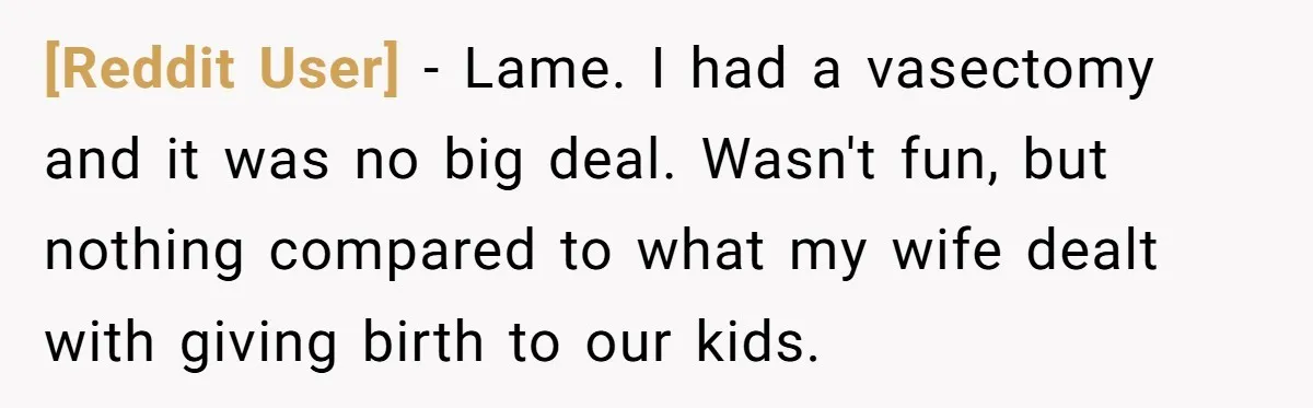 [Reddit User] − Lame. I had a vasectomy and it was no big deal. Wasn't fun, but nothing compared to what my wife dealt with giving birth to our kids.