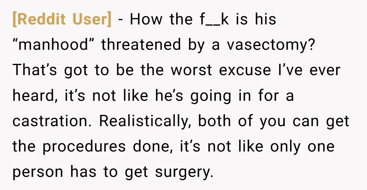 [Reddit User] − How the f__k is his “manhood” threatened by a vasectomy? That’s got to be the worst excuse I’ve ever heard, it’s not like he’s going in for...