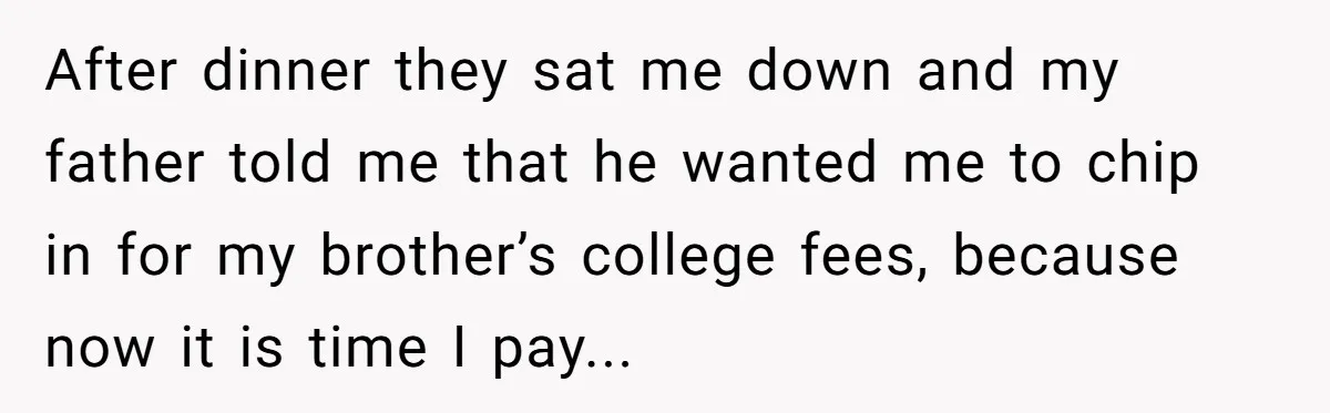 After dinner they sat me down and my father told me that he wanted me to chip in for my brother’s college fees, because now it is time I pay...