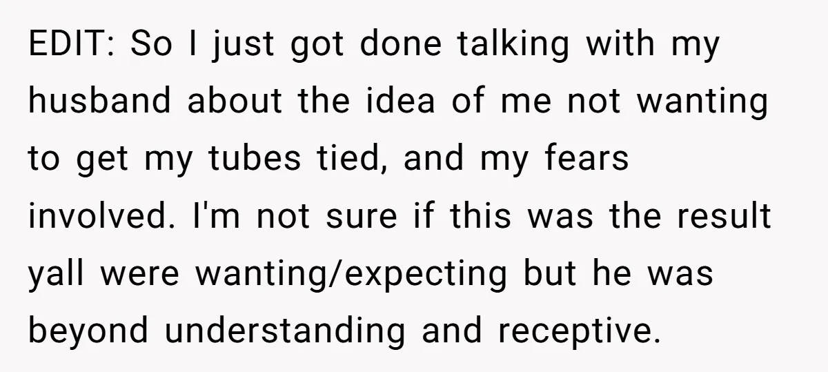 EDIT: So I just got done talking with my husband about the idea of me not wanting to get my tubes tied, and my fears involved. I'm not sure if...