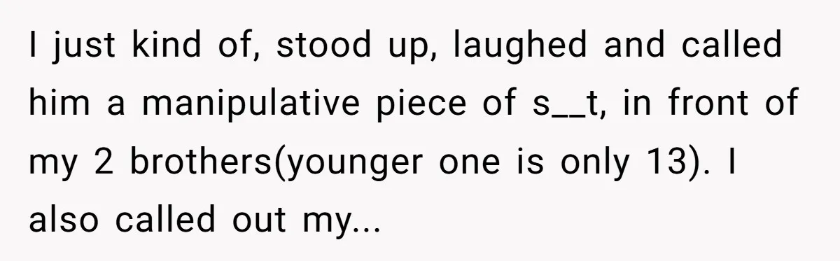 I just kind of, stood up, laughed and called him a manipulative piece of s__t, in front of my 2 brothers(younger one is only 13). I also called out my...