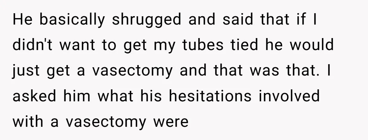 He basically shrugged and said that if I didn't want to get my tubes tied he would just get a vasectomy and that was that. I asked him what his...