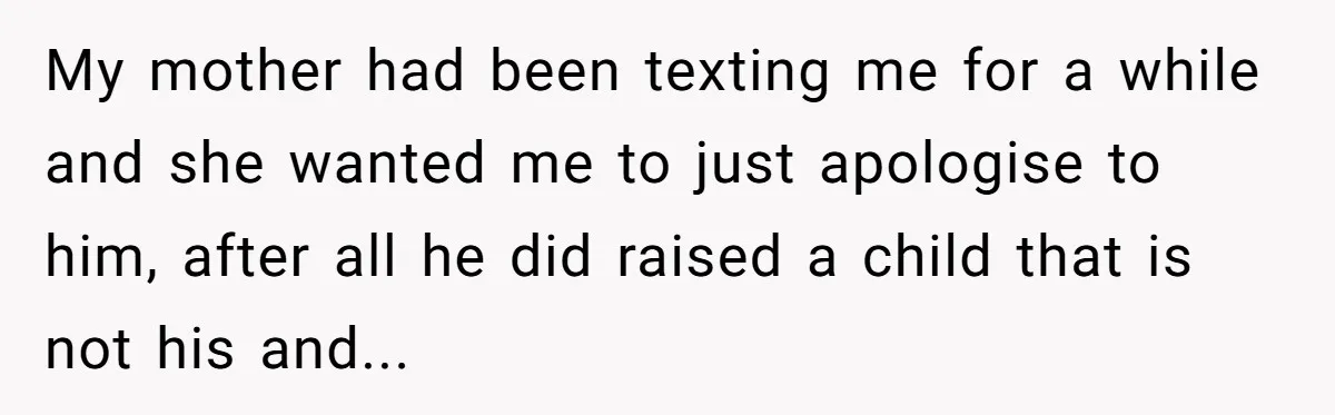 My mother had been texting me for a while and she wanted me to just apologise to him, after all he did raised a child that is not his and...