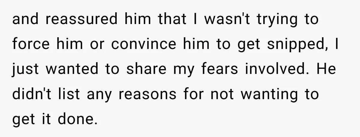 and reassured him that I wasn't trying to force him or convince him to get snipped, I just wanted to share my fears involved. He didn't list any reasons for...