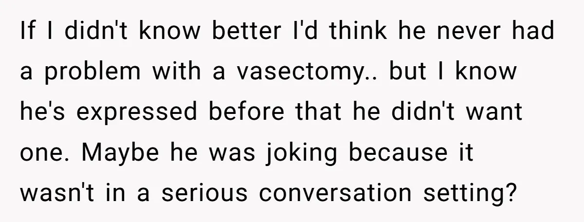 If I didn't know better I'd think he never had a problem with a vasectomy.. but I know he's expressed before that he didn't want one. Maybe he was joking...