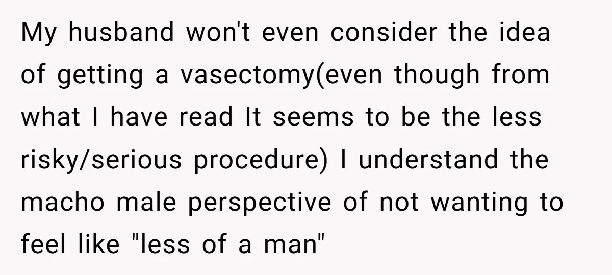 My husband won't even consider the idea of getting a vasectomy(even though from what I have read It seems to be the less risky/serious procedure) I understand the macho male...