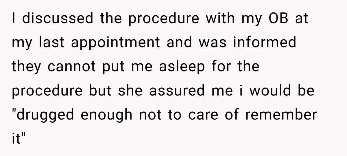 I discussed the procedure with my OB at my last appointment and was informed they cannot put me asleep for the procedure but she assured me i would be "drugged...