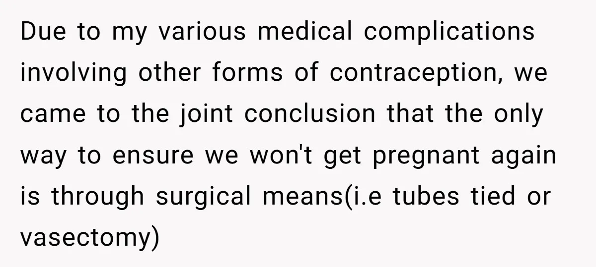Due to my various medical complications involving other forms of contraception, we came to the joint conclusion that the only way to ensure we won't get pregnant again is through...