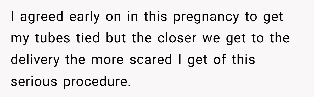 I agreed early on in this pregnancy to get my tubes tied but the closer we get to the delivery the more scared I get of this serious procedure.