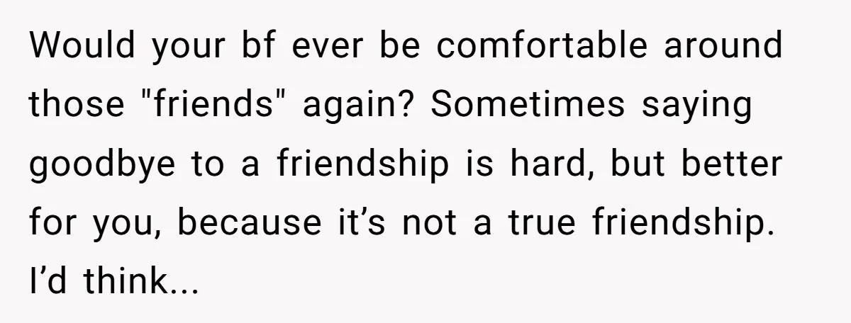 Would your bf ever be comfortable around those "friends" again? Sometimes saying goodbye to a friendship is hard, but better for you, because it’s not a true friendship. I’d think...