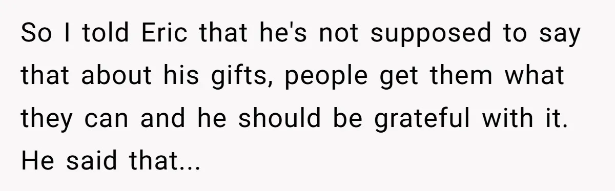 So I told Eric that he's not supposed to say that about his gifts, people get them what they can and he should be grateful with it. He said that...
