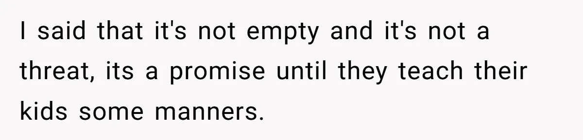 I said that it's not empty and it's not a threat, its a promise until they teach their kids some manners.