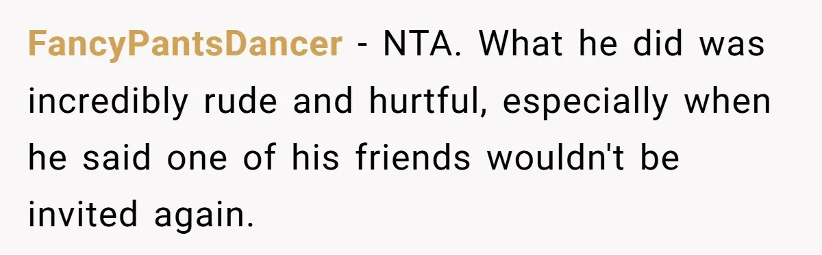 FancyPantsDancer − NTA. What he did was incredibly rude and hurtful, especially when he said one of his friends wouldn't be invited again.