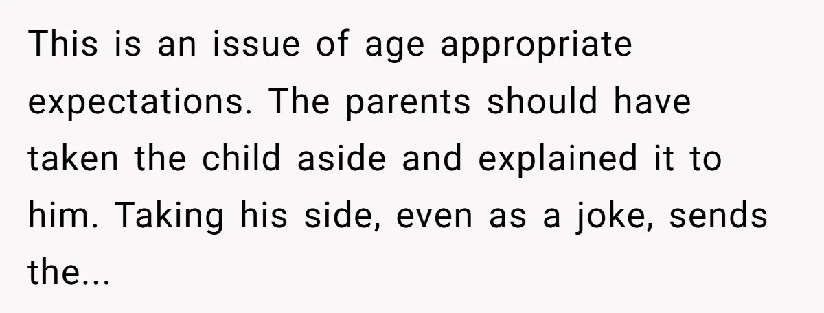 This is an issue of age appropriate expectations. The parents should have taken the child aside and explained it to him. Taking his side, even as a joke, sends the...