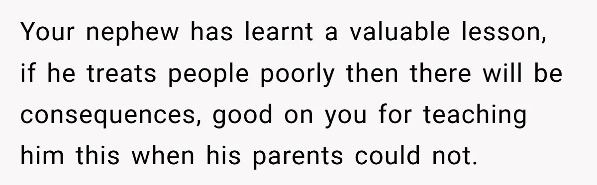 Your nephew has learnt a valuable lesson, if he treats people poorly then there will be consequences, good on you for teaching him this when his parents could not.