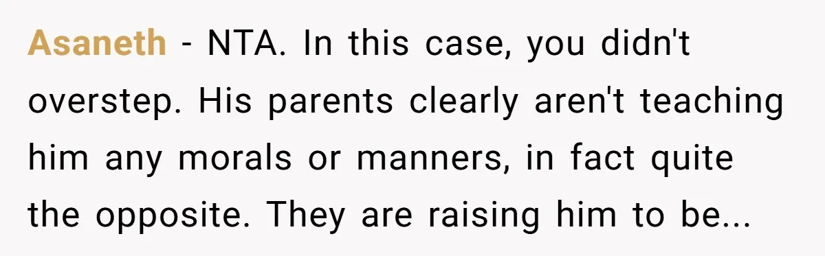 Asaneth − NTA. In this case, you didn't overstep. His parents clearly aren't teaching him any morals or manners, in fact quite the opposite. They are raising him to be...