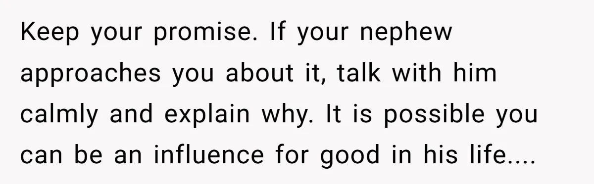 Keep your promise. If your nephew approaches you about it, talk with him calmly and explain why. It is possible you can be an influence for good in his life....