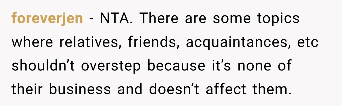 foreverjen − NTA. There are some topics where relatives, friends, acquaintances, etc shouldn’t overstep because it’s none of their business and doesn’t affect them.