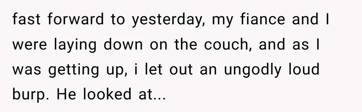 fast forward to yesterday, my fiance and I were laying down on the couch, and as I was getting up, i let out an ungodly loud burp. He looked at...