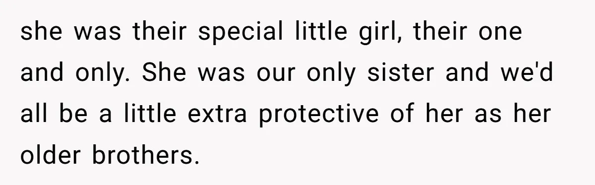 she was their special little girl, their one and only. She was our only sister and we'd all be a little extra protective of her as her older brothers.