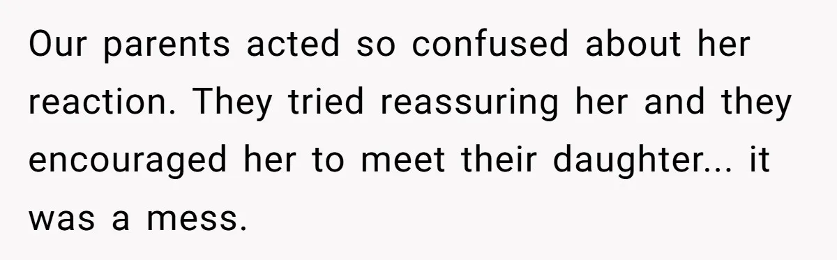 Our parents acted so confused about her reaction. They tried reassuring her and they encouraged her to meet their daughter... it was a mess.