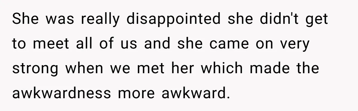 She was really disappointed she didn't get to meet all of us and she came on very strong when we met her which made the awkwardness more awkward.
