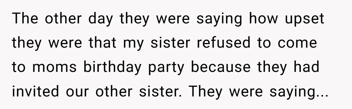 The other day they were saying how upset they were that my sister refused to come to moms birthday party because they had invited our other sister. They were saying...