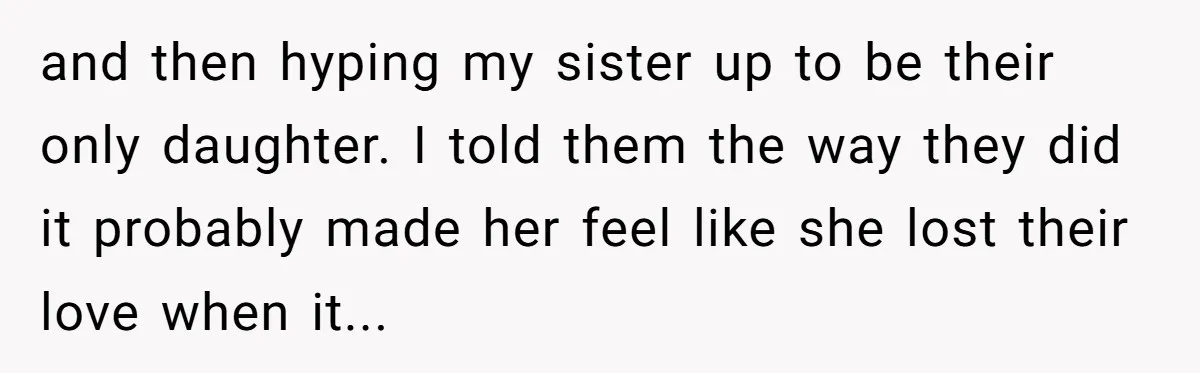 and then hyping my sister up to be their only daughter. I told them the way they did it probably made her feel like she lost their love when it...