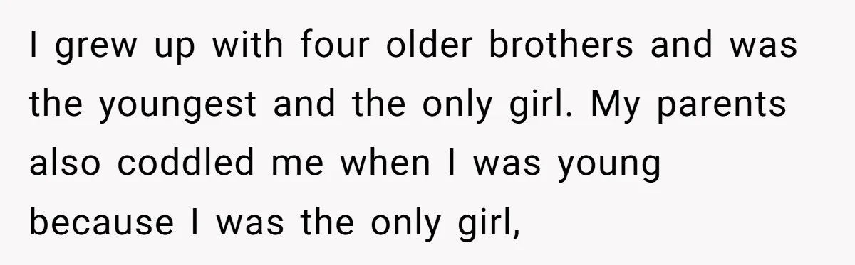I grew up with four older brothers and was the youngest and the only girl. My parents also coddled me when I was young because I was the only girl,