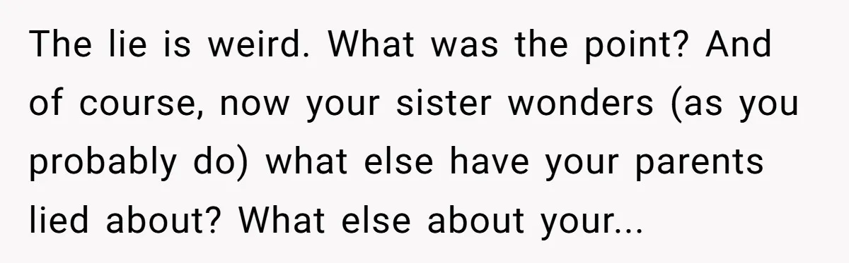 The lie is weird. What was the point? And of course, now your sister wonders (as you probably do) what else have your parents lied about? What else about your...