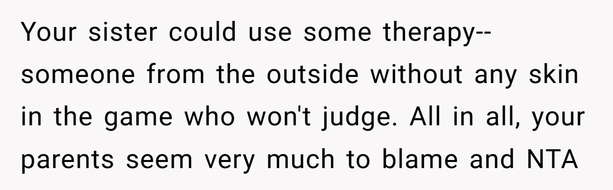 Your sister could use some therapy--someone from the outside without any skin in the game who won't judge. All in all, your parents seem very much to blame and NTA