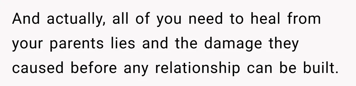 And actually, all of you need to heal from your parents lies and the damage they caused before any relationship can be built.