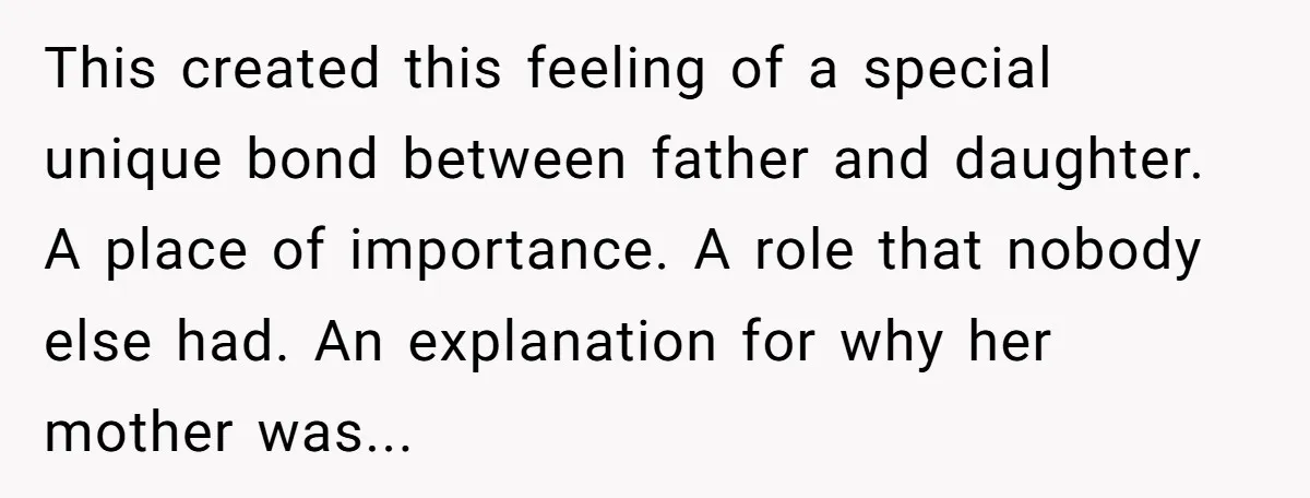 This created this feeling of a special unique bond between father and daughter. A place of importance. A role that nobody else had. An explanation for why her mother was...